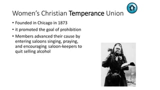 Women’s Christian Temperance Union
• Founded in Chicago in 1873
• it promoted the goal of prohibition
• Members advanced their cause by
entering saloons singing, praying,
and encouraging saloon-keepers to
quit selling alcohol
 