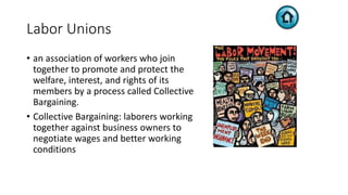 Labor Unions
• an association of workers who join
together to promote and protect the
welfare, interest, and rights of its
members by a process called Collective
Bargaining.
• Collective Bargaining: laborers working
together against business owners to
negotiate wages and better working
conditions
 