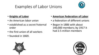 Examples of Labor Unions
• Knights of Labor
• An American labor union
• established as a secret fraternal
order
• the first union of all workers
• founded in 1869.
• American Federation of Labor
• a federation of different unions
• Began in 1886 with about
140,000 members; by 1917 it
had 2.5 million members
 