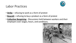 Labor Practices
• Strike – refusing to work as a form of protest
• Boycott – refusing to buy a product as a form of protest
• Collective Bargaining - Discussions held between workers and their
employers over wages, hours, and conditions.
 