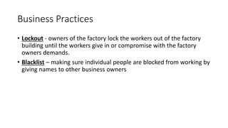 Business Practices
• Lockout - owners of the factory lock the workers out of the factory
building until the workers give in or compromise with the factory
owners demands.
• Blacklist – making sure individual people are blocked from working by
giving names to other business owners
 