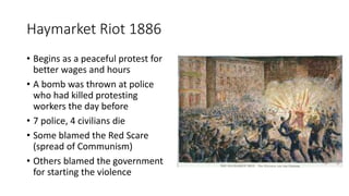 Haymarket Riot 1886
• Begins as a peaceful protest for
better wages and hours
• A bomb was thrown at police
who had killed protesting
workers the day before
• 7 police, 4 civilians die
• Some blamed the Red Scare
(spread of Communism)
• Others blamed the government
for starting the violence
 