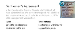 Gentlemen’s Agreement
Japan
agreed to limit Japanese
emigration to the U.S.
United States
San Francisco withdrew its
segregation orders.
In San Francisco the Board of Education in 1906 took all
Asian school children and placed them special Asian Schools.
As a result Anti-American riots broke out in Japan. In 1907-
1908 an agreement was reached
 