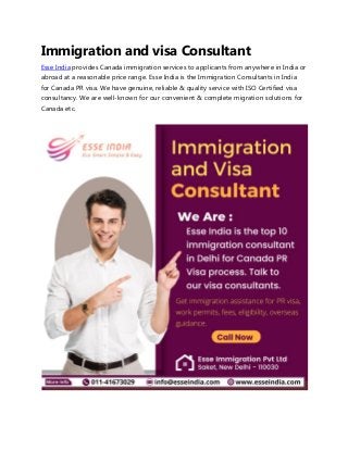Immigration and visa Consultant
Esse India provides Canada immigration services to applicants from anywhere in India or
abroad at a reasonable price range. Esse India is the Immigration Consultants in India
for Canada PR visa. We have genuine, reliable & quality service with ISO Certified visa
consultancy. We are well-known for our convenient & complete migration solutions for
Canada etc.
 