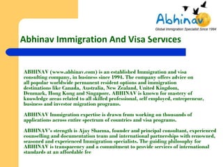 Abhinav Immigration And Visa Services


ABHINAV (www.abhinav.com) is an established Immigration and visa
consulting company, in business since 1994. The company offers advice on
all popular worldwide permanent resident options and immigration
destinations like Canada, Australia, New Zealand, United Kingdom,
Denmark, Hong Kong and Singapore. ABHINAV is known for mastery of
knowledge areas related to all skilled professional, self employed, entrepreneur,
business and investor migration programs.
ABHINAV Immigration expertise is drawn from working on thousands of
applications across entire spectrum of countries and visa programs.
ABHINAV’s strength is Ajay Sharma, founder and principal consultant, experienced
counselling and documentation team and international partnerships with renowned,
seasoned and experienced Immigration specialists. The guiding philosophy for
ABHINAV is transparency and a commitment to provide services of international
standards at an affordable fee
 