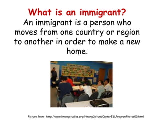 What is an immigrant?
  An immigrant is a person who
moves from one country or region
to another in order to make a new
              home.




   Picture from: http://www.hmongstudies.org/HmongCulturalCenterESLProgramPhotos05.html
 