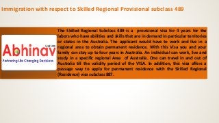 Immigration with respect to Skilled Regional Provisional subclass 489
The Skilled Regional Subclass 489 is a provisional visa for 4 years for the
labors who have abilities and skills that are in demand in particular territories
or states in the Australia. The applicant would have to work and live in a
regional area to obtain permanent residence. With this Visa you and your
family can stay up to four years in Australia. An individual can work, live and
study in a specific regional Area of Australia. One can travel in and out of
Australia till the validity period of the VISA. In addition, this visa offers a
passage way to apply for permanent residence with the Skilled Regional
(Residence) visa subclass 887.
 