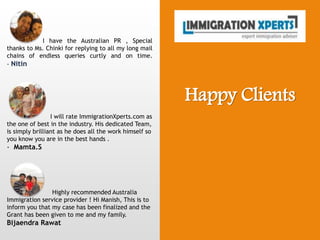 Happy Clients
I have the Australian PR , Special
thanks to Ms. Chinki for replying to all my long mail
chains of endless queries curtly and on time.
- Nitin
I will rate ImmigrationXperts.com as
the one of best in the industry. His dedicated Team,
is simply brilliant as he does all the work himself so
you know you are in the best hands .
- Mamta.S
Highly recommended Australia
Immigration service provider ! Hi Manish, This is to
inform you that my case has been finalized and the
Grant has been given to me and my family.
Bijaendra Rawat
 