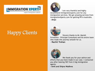 I am very thankful and highly
recommend immigrationxperts.com for any
immigration services. We got amazing services from
immigrationXperts.com for getting PR in Australia.
- Anju
Sincere thanks to Mr. Manish
Srivastava - Principal Consultant and his entire team
who made this journey smooth for us.
- Rachit Trehan
We thank you for your advice and
efforts that you have made in our case. I contacted
you after hearing 'NO' from 2 big immigration
agents.
- Amit and Shipra Wadhwa
Happy Clients
 