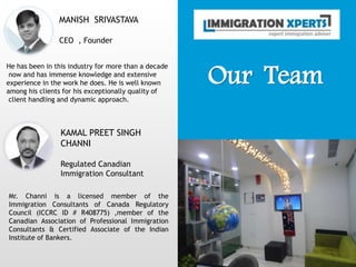 Our Team
MANISH SRIVASTAVA
CEO , Founder
He has been in this industry for more than a decade
now and has immense knowledge and extensive
experience in the work he does. He is well known
among his clients for his exceptionally quality of
client handling and dynamic approach.
KAMAL PREET SINGH
CHANNI
Regulated Canadian
Immigration Consultant
Mr. Channi is a licensed member of the
Immigration Consultants of Canada Regulatory
Council (ICCRC ID # R408775) ,member of the
Canadian Association of Professional Immigration
Consultants & Certified Associate of the Indian
Institute of Bankers.
 