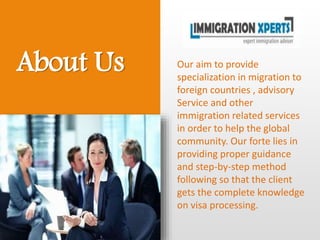About Us Our aim to provide
specialization in migration to
foreign countries , advisory
Service and other
immigration related services
in order to help the global
community. Our forte lies in
providing proper guidance
and step-by-step method
following so that the client
gets the complete knowledge
on visa processing.
 