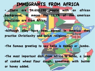 IMMIGRANTS FROM AFRICA
● There are 34.658.190 people with an african
background, it means the 12,3% of the american
population are from Africa.
●Although they have been borned in America they
practise Christianity and Islam religions.
●The famous greeting to say hello is Habari or Jambo.
●The most important dish from Africa is Asida, a lump
of cooked wheat flour dough, sometimes with butter
or honey added.
 