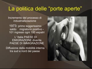 La politica delle “porte aperte”
 Incremento del processo di
     industrializzazione
  1973: primo leggerissimo
  saldo migratorio positivo -
  101 ingressi ogni 100 espatri
      L' Italia PAESE DI
    EMIGRAZIONE diventa
   PAESE DI IMMIGRAZIONE
Diffusione della mobilità interna
    tra sud e nord del paese
 