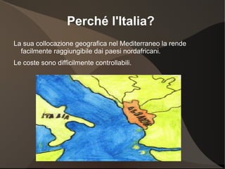 Perché l'Italia?
La sua collocazione geografica nel Mediterraneo la rende
  facilmente raggiungibile dai paesi nordafricani.
Le coste sono difficilmente controllabili.
 