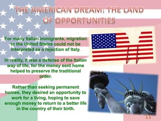 11
For many Italian immigrants, migration
to the United States could not be
interpreted as a rejection of Italy.
In reality, it was a defense of the Italian
way of life, for the money sent home
helped to preserve the traditional
order.
Rather than seeking permanent
homes, they desired an opportunity to
work for a living, hoping to save
enough money to return to a better life
in the country of their birth.
 