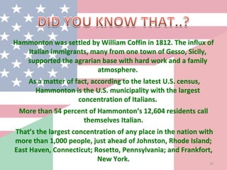 Hammonton was settled by William Coffin in 1812. The influx of
Italian immigrants, many from one town of Gesso, Sicily,
supported the agrarian base with hard work and a family
atmosphere.
As a matter of fact, according to the latest U.S. census,
Hammonton is the U.S. municipality with the largest
concentration of Italians.
More than 54 percent of Hammonton’s 12,604 residents call
themselves Italian.
That’s the largest concentration of any place in the nation with
more than 1,000 people, just ahead of Johnston, Rhode Island;
East Haven, Connecticut; Rosetto, Pennsylvania; and Frankfort,
New York. 12
 
