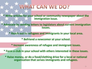 * Write articles for your school or community newspaper about the
immigration issue.
* Advocate by sending letters to legislators about current immigration
issues.
* Reach out to refugees and immigrants in your local area.
* Befriend a newcomer at your school.
* Increase awareness of refugee and immigrant issues.
* Form a club in your school with others interested in these issues.
* Raise money, or do a food/clothing drive for a local or national
organization that serves immigrants and refugees.
15
 