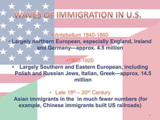 9
• Antebellum 1840-1860
• Largely northern European, especially England, Ireland
and Germany—approx. 4.5 million
•1900-1920
• Largely Southern and Eastern European, including
Polish and Russian Jews, Italian, Greek—approx. 14.5
million
• Late 19th – 20th Century
Asian immigrants in the in much fewer numbers (for
example, Chinese immigrants built US railroads)
 