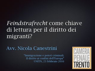 Feindstrafrecht come chiave
di lettura per il diritto dei
migranti?
Avv. Nicola Canestrini
“Immigrazione e poteri criminali.
Il diritto ai confini dell’Europa”
UNITN, 23 febbraio 2016
 