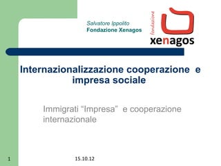 Salvatore Ippolito
                   Fondazione Xenagos




    Internazionalizzazione cooperazione e
               impresa sociale

        Immigrati “Impresa” e cooperazione
        internazionale



1              15.10.12
 