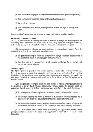 (d) the dependant engages in employment or other income generating activity;
(e) the permanent residence status of the applicant ceases;
(f) the applicant dies; or
(g) the dependant was a child, the dependant attains the age of twenty one
years,
the dependant's pass shall be deemed to have expired and shall be invalid.
Internship or research pass.
29. (1) A person who is seeking to enter or remain in Kenya for the purposes of
internship or an academic research within Kenya, may apply an immigration officer,
in Form 30 set out in the First Schedule, for an intern and researcher’s pass.
(2) An immigration officer may issue an intern or researcher’s pass in Form 31
set out in the First Schedule if he is satisfied that—
(a) the person seeking to enter into or remain in Kenya has been accepted as a
researcher or intern in an institution within Kenya; or
(b) that the intern or researcher shall remain in Kenya for a period not
exceeding twelve months.
Student’s pass.
30. (1) The parent or guardian of a person seeking to enter into and remain in Kenya
for the purposes of receiving education or training at an educational or training
institution in Kenya, where he or she has been accepted as a student, may apply, on
the person’s behalf, to an immigration officer, in Form 30 in the First Schedule, for a
student's pass.
(2) If the person seeking to enter into and remain in Kenya under paragraph (1)
is a citizen of on an East African Community Partner State, the person shall be
exempted from the payment of any applicable fees specified in the Ninth Schedule.
(3) An immigration officer may issue a student's pass if he is satisfied that—
(a) the person seeking to enter or remain in Kenya has been accepted as a
student by an approved educational or training establishment; and
(b) the issue of a student’s pass will not deprive a qualified citizen of Kenya of
an opportunity to be admitted in the respective learning or training institution.
(4) An immigration officer shall after considering an application made under
paragraph (1) issue a student's pass, to the applicant, in Form 31 in set out the First
Schedule.
 