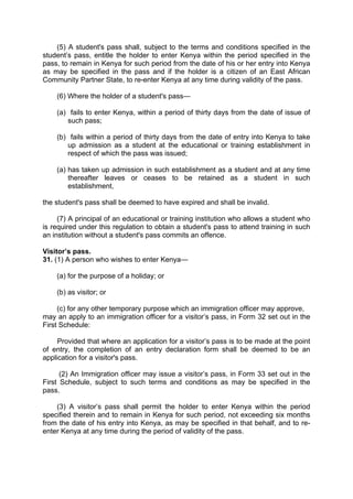 (5) A student's pass shall, subject to the terms and conditions specified in the
student’s pass, entitle the holder to enter Kenya within the period specified in the
pass, to remain in Kenya for such period from the date of his or her entry into Kenya
as may be specified in the pass and if the holder is a citizen of an East African
Community Partner State, to re-enter Kenya at any time during validity of the pass.
(6) Where the holder of a student's pass—
(a) fails to enter Kenya, within a period of thirty days from the date of issue of
such pass;
(b) fails within a period of thirty days from the date of entry into Kenya to take
up admission as a student at the educational or training establishment in
respect of which the pass was issued;
(a) has taken up admission in such establishment as a student and at any time
thereafter leaves or ceases to be retained as a student in such
establishment,
the student's pass shall be deemed to have expired and shall be invalid.
(7) A principal of an educational or training institution who allows a student who
is required under this regulation to obtain a student's pass to attend training in such
an institution without a student's pass commits an offence.
Visitor’s pass.
31. (1) A person who wishes to enter Kenya—
(a) for the purpose of a holiday; or
(b) as visitor; or
(c) for any other temporary purpose which an immigration officer may approve,
may an apply to an immigration officer for a visitor’s pass, in Form 32 set out in the
First Schedule:
Provided that where an application for a visitor’s pass is to be made at the point
of entry, the completion of an entry declaration form shall be deemed to be an
application for a visitor's pass.
(2) An Immigration officer may issue a visitor’s pass, in Form 33 set out in the
First Schedule, subject to such terms and conditions as may be specified in the
pass.
(3) A visitor’s pass shall permit the holder to enter Kenya within the period
specified therein and to remain in Kenya for such period, not exceeding six months
from the date of his entry into Kenya, as may be specified in that behalf, and to re-
enter Kenya at any time during the period of validity of the pass.
 