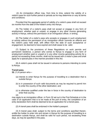 (4) An immigration officer may, from time to time, extend the validity of a
visitor's pass for such further period or periods as he may determine or vary its terms
and conditions:
Provided that the aggregate period of validity of a visitor's pass shall not exceed
six months from the date of the holder's entry into Kenya.
(5) The holder of a visitor's pass shall not accept or engage in any form of
employment, whether paid or unpaid, or engage in any other income generating
activity in Kenya, without the permission of an immigration officer, in writing.
(6) The holder of a visitor’s pass who accepts or engages in such employment
or activity without the permission of an immigration officer commits an offence and
the visitor's pass held shall, with effect from the date of such acceptance or
engagement, be deemed to have expired and shall cease to be valid.
(7) Subject to the provisions of these Regulations on work permits and
permanent residence, a person who comes to Kenya to engage in any form of
employment whether paid or unpaid or in any other income generating activity for a
period not exceeding three months, shall not be issued with a visitor’s pass and shall
apply for a special pass in the manner provided in this Act.
(8) A visitor’s pass shall not be issued in advance to persons intending to come
to Kenya.
Transit pass.
32. (1) A person who—
(a) intends to enter Kenya for the purpose of travelling to a destination that is
outside Kenya;
(b) is in possession of such valid documents as may be required to permit him
to enter the country of the other destination; and
(c) is otherwise qualified under the law in force in the country of destination to
enter that country,
(d)
may apply to an immigration officer, in Form 32 set out in the First Schedule or in the
case of an application that is to be made at the port of entry, the completion of an
entry declaration form shall be deemed to be an application for a transit pass.
(2) A transit pass shall be endorsed in the holder's passport.
(3) A transit pass shall, subject to the terms and conditions specified therein,
entitle the holder to enter into and remain in Kenya for the purpose of travelling to a
destination outside Kenya, and shall be valid for such period, not exceeding three
days, as may be specified in the pass.
 