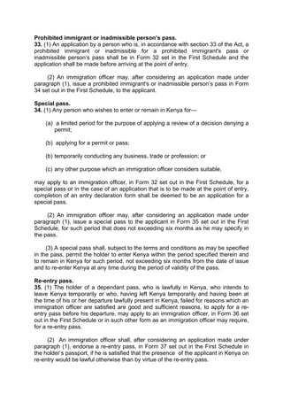 Prohibited immigrant or inadmissible person’s pass.
33. (1) An application by a person who is, in accordance with section 33 of the Act, a
prohibited immigrant or inadmissible for a prohibited immigrant's pass or
inadmissible person’s pass shall be in Form 32 set in the First Schedule and the
application shall be made before arriving at the point of entry.
(2) An immigration officer may, after considering an application made under
paragraph (1), issue a prohibited immigrant's or inadmissible person’s pass in Form
34 set out in the First Schedule, to the applicant.
Special pass.
34. (1) Any person who wishes to enter or remain in Kenya for—
(a) a limited period for the purpose of applying a review of a decision denying a
permit;
(b) applying for a permit or pass;
(b) temporarily conducting any business, trade or profession; or
(c) any other purpose which an immigration officer considers suitable,
may apply to an immigration officer, in Form 32 set out in the First Schedule, for a
special pass or in the case of an application that is to be made at the point of entry,
completion of an entry declaration form shall be deemed to be an application for a
special pass.
(2) An immigration officer may, after considering an application made under
paragraph (1), issue a special pass to the applicant in Form 35 set out in the First
Schedule, for such period that does not exceeding six months as he may specify in
the pass.
(3) A special pass shall, subject to the terms and conditions as may be specified
in the pass, permit the holder to enter Kenya within the period specified therein and
to remain in Kenya for such period, not exceeding six months from the date of issue
and to re-enter Kenya at any time during the period of validity of the pass.
Re-entry pass.
35. (1) The holder of a dependant pass, who is lawfully in Kenya, who intends to
leave Kenya temporarily or who, having left Kenya temporarily and having been at
the time of his or her departure lawfully present in Kenya, failed for reasons which an
immigration officer are satisfied are good and sufficient reasons, to apply for a re-
entry pass before his departure, may apply to an immigration officer, in Form 36 set
out in the First Schedule or in such other form as an immigration officer may require,
for a re-entry pass.
(2) An immigration officer shall, after considering an application made under
paragraph (1), endorse a re-entry pass, in Form 37 set out in the First Schedule in
the holder’s passport, if he is satisfied that the presence of the applicant in Kenya on
re-entry would be lawful otherwise than by virtue of the re-entry pass.
 