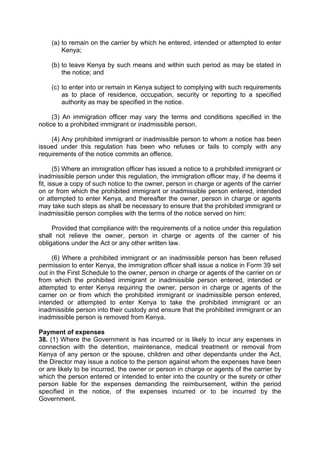 (a) to remain on the carrier by which he entered, intended or attempted to enter
Kenya;
(b) to leave Kenya by such means and within such period as may be stated in
the notice; and
(c) to enter into or remain in Kenya subject to complying with such requirements
as to place of residence, occupation, security or reporting to a specified
authority as may be specified in the notice.
(3) An immigration officer may vary the terms and conditions specified in the
notice to a prohibited immigrant or inadmissible person.
(4) Any prohibited immigrant or inadmissible person to whom a notice has been
issued under this regulation has been who refuses or fails to comply with any
requirements of the notice commits an offence.
(5) Where an immigration officer has issued a notice to a prohibited immigrant or
inadmissible person under this regulation, the immigration officer may, if he deems it
fit, issue a copy of such notice to the owner, person in charge or agents of the carrier
on or from which the prohibited immigrant or inadmissible person entered, intended
or attempted to enter Kenya, and thereafter the owner, person in charge or agents
may take such steps as shall be necessary to ensure that the prohibited immigrant or
inadmissible person complies with the terms of the notice served on him:
Provided that compliance with the requirements of a notice under this regulation
shall not relieve the owner, person in charge or agents of the carrier of his
obligations under the Act or any other written law.
(6) Where a prohibited immigrant or an inadmissible person has been refused
permission to enter Kenya, the immigration officer shall issue a notice in Form 39 set
out in the First Schedule to the owner, person in charge or agents of the carrier on or
from which the prohibited immigrant or inadmissible person entered, intended or
attempted to enter Kenya requiring the owner, person in charge or agents of the
carrier on or from which the prohibited immigrant or inadmissible person entered,
intended or attempted to enter Kenya to take the prohibited immigrant or an
inadmissible person into their custody and ensure that the prohibited immigrant or an
inadmissible person is removed from Kenya.
Payment of expenses
38. (1) Where the Government is has incurred or is likely to incur any expenses in
connection with the detention, maintenance, medical treatment or removal from
Kenya of any person or the spouse, children and other dependants under the Act,
the Director may issue a notice to the person against whom the expenses have been
or are likely to be incurred, the owner or person in charge or agents of the carrier by
which the person entered or intended to enter into the country or the surety or other
person liable for the expenses demanding the reimbursement, within the period
specified in the notice, of the expenses incurred or to be incurred by the
Government.
 