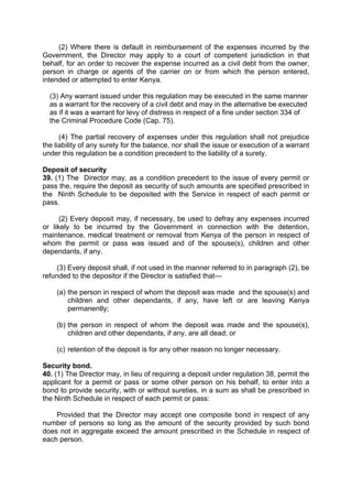 (2) Where there is default in reimbursement of the expenses incurred by the
Government, the Director may apply to a court of competent jurisdiction in that
behalf, for an order to recover the expense incurred as a civil debt from the owner,
person in charge or agents of the carrier on or from which the person entered,
intended or attempted to enter Kenya.
(3) Any warrant issued under this regulation may be executed in the same manner
as a warrant for the recovery of a civil debt and may in the alternative be executed
as if it was a warrant for levy of distress in respect of a fine under section 334 of
the Criminal Procedure Code (Cap. 75).
(4) The partial recovery of expenses under this regulation shall not prejudice
the liability of any surety for the balance, nor shall the issue or execution of a warrant
under this regulation be a condition precedent to the liability of a surety.
Deposit of security
39. (1) The Director may, as a condition precedent to the issue of every permit or
pass the, require the deposit as security of such amounts are specified prescribed in
the Ninth Schedule to be deposited with the Service in respect of each permit or
pass.
(2) Every deposit may, if necessary, be used to defray any expenses incurred
or likely to be incurred by the Government in connection with the detention,
maintenance, medical treatment or removal from Kenya of the person in respect of
whom the permit or pass was issued and of the spouse(s), children and other
dependants, if any.
(3) Every deposit shall, if not used in the manner referred to in paragraph (2), be
refunded to the depositor if the Director is satisfied that—
(a) the person in respect of whom the deposit was made and the spouse(s) and
children and other dependants, if any, have left or are leaving Kenya
permanently;
(b) the person in respect of whom the deposit was made and the spouse(s),
children and other dependants, if any, are all dead; or
(c) retention of the deposit is for any other reason no longer necessary.
Security bond.
40. (1) The Director may, in lieu of requiring a deposit under regulation 38, permit the
applicant for a permit or pass or some other person on his behalf, to enter into a
bond to provide security, with or without sureties, in a sum as shall be prescribed in
the Ninth Schedule in respect of each permit or pass:
Provided that the Director may accept one composite bond in respect of any
number of persons so long as the amount of the security provided by such bond
does not in aggregate exceed the amount prescribed in the Schedule in respect of
each person.
 