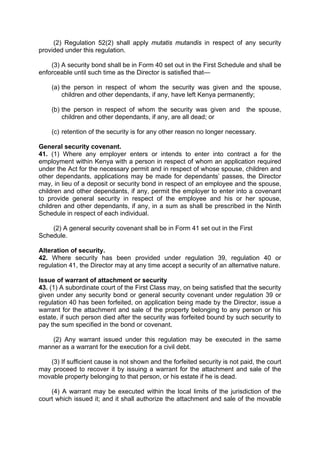 (2) Regulation 52(2) shall apply mutatis mutandis in respect of any security
provided under this regulation.
(3) A security bond shall be in Form 40 set out in the First Schedule and shall be
enforceable until such time as the Director is satisfied that—
(a) the person in respect of whom the security was given and the spouse,
children and other dependants, if any, have left Kenya permanently;
(b) the person in respect of whom the security was given and the spouse,
children and other dependants, if any, are all dead; or
(c) retention of the security is for any other reason no longer necessary.
General security covenant.
41. (1) Where any employer enters or intends to enter into contract a for the
employment within Kenya with a person in respect of whom an application required
under the Act for the necessary permit and in respect of whose spouse, children and
other dependants, applications may be made for dependants’ passes, the Director
may, in lieu of a deposit or security bond in respect of an employee and the spouse,
children and other dependants, if any, permit the employer to enter into a covenant
to provide general security in respect of the employee and his or her spouse,
children and other dependants, if any, in a sum as shall be prescribed in the Ninth
Schedule in respect of each individual.
(2) A general security covenant shall be in Form 41 set out in the First
Schedule.
Alteration of security.
42. Where security has been provided under regulation 39, regulation 40 or
regulation 41, the Director may at any time accept a security of an alternative nature.
Issue of warrant of attachment or security
43. (1) A subordinate court of the First Class may, on being satisfied that the security
given under any security bond or general security covenant under regulation 39 or
regulation 40 has been forfeited, on application being made by the Director, issue a
warrant for the attachment and sale of the property belonging to any person or his
estate, if such person died after the security was forfeited bound by such security to
pay the sum specified in the bond or covenant.
(2) Any warrant issued under this regulation may be executed in the same
manner as a warrant for the execution for a civil debt.
(3) If sufficient cause is not shown and the forfeited security is not paid, the court
may proceed to recover it by issuing a warrant for the attachment and sale of the
movable property belonging to that person, or his estate if he is dead.
(4) A warrant may be executed within the local limits of the jurisdiction of the
court which issued it; and it shall authorize the attachment and sale of the movable
 