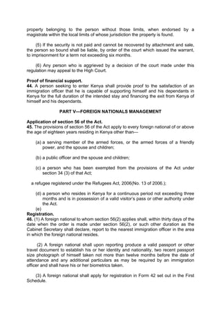 property belonging to the person without those limits, when endorsed by a
magistrate within the local limits of whose jurisdiction the property is found.
(5) If the security is not paid and cannot be recovered by attachment and sale,
the person so bound shall be liable, by order of the court which issued the warrant,
to imprisonment for a term not exceeding six months.
(6) Any person who is aggrieved by a decision of the court made under this
regulation may appeal to the High Court.
Proof of financial support.
44. A person seeking to enter Kenya shall provide proof to the satisfaction of an
immigration officer that he is capable of supporting himself and his dependants in
Kenya for the full duration of the intended stay and financing the exit from Kenya of
himself and his dependants.
PART V—FOREIGN NATIONALS MANAGEMENT
Application of section 56 of the Act.
45. The provisions of section 56 of the Act apply to every foreign national of or above
the age of eighteen years residing in Kenya other than—
(a) a serving member of the armed forces, or the armed forces of a friendly
power, and the spouse and children;
(b) a public officer and the spouse and children;
(c) a person who has been exempted from the provisions of the Act under
section 34 (3) of that Act;
a refugee registered under the Refugees Act, 2006(No. 13 of 2006.);
(d) a person who resides in Kenya for a continuous period not exceeding three
months and is in possession of a valid visitor’s pass or other authority under
the Act.
(e)
Registration.
46. (1) A foreign national to whom section 56(2) applies shall, within thirty days of the
date when the order is made under section 56(2), or such other duration as the
Cabinet Secretary shall declare, report to the nearest immigration officer in the area
in which the foreign national resides.
(2) A foreign national shall upon reporting produce a valid passport or other
travel document to establish his or her identity and nationality, two recent passport
size photograph of himself taken not more than twelve months before the date of
attendance and any additional particulars as may be required by an immigration
officer and shall have his or her biometrics taken.
(3) A foreign national shall apply for registration in Form 42 set out in the First
Schedule.
 