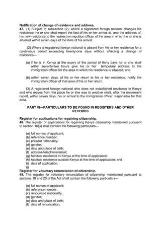 Notification of change of residence and address.
47. (1) Subject to subsection (2), where a registered foreign national changes his
residence, he or she shall report the fact of his or her arrival at, and the address of,
his new residence to the nearest immigration officer of the area in which he or she is
situated within seven days of the date of his arrival.
(2) Where a registered foreign national is absent from his or her residence for a
continuous period exceeding twenty-one days without affecting a change of
residence—
(a) if he is in Kenya at the expiry of the period of thirty days he or she shall
within seventy-two hours give his or her temporary address to the
immigration officer for the area in which his residence is situated; and
(b) within seven days, of his or her return to his or her residence, notify the
immigration officer of that area of his or her return.
(3) A registered foreign national who does not established residence in Kenya
and who moves from the place he or she was to another shall, after the movement
report, within seven days, his or arrival to the immigration officer responsible for that
area.
PART VI—PARTICULARS TO BE FOUND IN REGISTERS AND OTHER
RECORDS
Register for applications for regaining citizenship.
48. The register of applications for regaining Kenya citizenship maintained pursuant
to section 10(3) shall contain the following particulars—
(a) full names of applicant;
(b) reference number;
(c) present nationality;
(d) gender;
(e) date and place of birth;
(f) address/telephone/email;
(g) habitual residence in Kenya at the time of application;
(h) habitual residence outside Kenya at the time of application; and
(i) date of application.
(j)
Register for voluntary renunciation of citizenship.
49. The register for voluntary renunciation of citizenship maintained pursuant to
sections 19 and 20 of the Act shall contain the following particulars—
(a) full names of applicant;
(b) reference number;
(c) renounced nationality;
(d) gender;
(e) date and place of birth;
(f) date of renunciation;
 