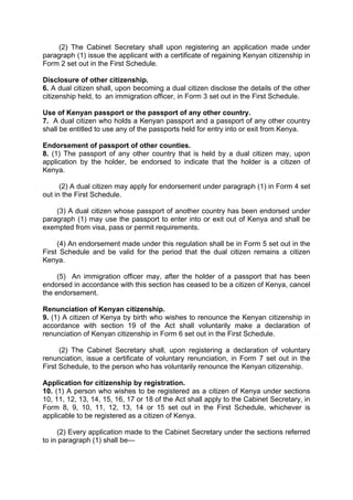 (2) The Cabinet Secretary shall upon registering an application made under
paragraph (1) issue the applicant with a certificate of regaining Kenyan citizenship in
Form 2 set out in the First Schedule.
Disclosure of other citizenship.
6. A dual citizen shall, upon becoming a dual citizen disclose the details of the other
citizenship held, to an immigration officer, in Form 3 set out in the First Schedule.
Use of Kenyan passport or the passport of any other country.
7. A dual citizen who holds a Kenyan passport and a passport of any other country
shall be entitled to use any of the passports held for entry into or exit from Kenya.
Endorsement of passport of other counties.
8. (1) The passport of any other country that is held by a dual citizen may, upon
application by the holder, be endorsed to indicate that the holder is a citizen of
Kenya.
(2) A dual citizen may apply for endorsement under paragraph (1) in Form 4 set
out in the First Schedule.
(3) A dual citizen whose passport of another country has been endorsed under
paragraph (1) may use the passport to enter into or exit out of Kenya and shall be
exempted from visa, pass or permit requirements.
(4) An endorsement made under this regulation shall be in Form 5 set out in the
First Schedule and be valid for the period that the dual citizen remains a citizen
Kenya.
(5) An immigration officer may, after the holder of a passport that has been
endorsed in accordance with this section has ceased to be a citizen of Kenya, cancel
the endorsement.
Renunciation of Kenyan citizenship.
9. (1) A citizen of Kenya by birth who wishes to renounce the Kenyan citizenship in
accordance with section 19 of the Act shall voluntarily make a declaration of
renunciation of Kenyan citizenship in Form 6 set out in the First Schedule.
(2) The Cabinet Secretary shall, upon registering a declaration of voluntary
renunciation, issue a certificate of voluntary renunciation, in Form 7 set out in the
First Schedule, to the person who has voluntarily renounce the Kenyan citizenship.
Application for citizenship by registration.
10. (1) A person who wishes to be registered as a citizen of Kenya under sections
10, 11, 12, 13, 14, 15, 16, 17 or 18 of the Act shall apply to the Cabinet Secretary, in
Form 8, 9, 10, 11, 12, 13, 14 or 15 set out in the First Schedule, whichever is
applicable to be registered as a citizen of Kenya.
(2) Every application made to the Cabinet Secretary under the sections referred
to in paragraph (1) shall be—
 