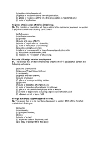 (g) address/telephone/email;
(h) place of residence at the time of application;
(i) place of residence at the time the renunciation is registered; and
(j) date of application.
Register of revocation of Kenya citizenship.
50. The register of revocation of Kenya citizenship maintained pursuant to section
21(4) shall contain the following particulars—
(a) full names;
(b) reference number;
(c) gender;
(d) date and place of birth;
(e) date of registration of citizenship;
(f) date of revocation of citizenship;
(g) address/telephone/email;
(h) place of residence at the time of revocation of citizenship;
(i) revocation order number; and
(j) reasons for revocation of citizenship.
Records of foreign national employment.
51. The records that are to be maintained under section 45 (3) (a) shall contain the
following particulars-
(a) name of employee;
(b) passport/travel document no.;
(c) nationality;
(d) place and date of birth;
(e) date employed;
(f) place of employment/duty station;
(g) job title;
(h) date of cessation of employment;
(i) date of departure of employee from Kenya;
(j) place of residence of employee while in Kenya;
(k) details of dependants including a spouse and children; and
(l) class of permit or pass held.
Foreign nationals accommodation records.
52. The record that is to be maintained pursuant to section 47(2) of the Act shall
contain the following—
(a) name;
(b) nationality;
(c) passport number;
(d) sex;
(e) date of arrival;
(f) expected date of departure; and
(g) a copy of passport bio-data page
 