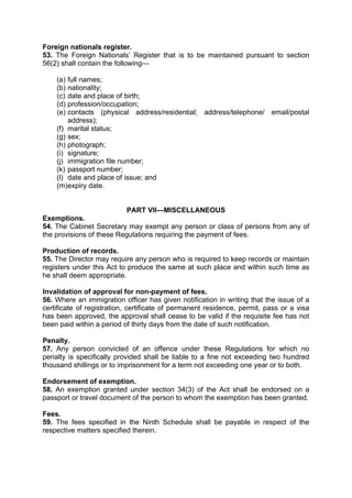 Foreign nationals register.
53. The Foreign Nationals’ Register that is to be maintained pursuant to section
56(2) shall contain the following—
(a) full names;
(b) nationality;
(c) date and place of birth;
(d) profession/occupation;
(e) contacts (physical address/residential; address/telephone/ email/postal
address);
(f) marital status;
(g) sex;
(h) photograph;
(i) signature;
(j) immigration file number;
(k) passport number;
(l) date and place of issue; and
(m)expiry date.
PART VII—MISCELLANEOUS
Exemptions.
54. The Cabinet Secretary may exempt any person or class of persons from any of
the provisions of these Regulations requiring the payment of fees.
Production of records.
55. The Director may require any person who is required to keep records or maintain
registers under this Act to produce the same at such place and within such time as
he shall deem appropriate.
Invalidation of approval for non-payment of fees.
56. Where an immigration officer has given notification in writing that the issue of a
certificate of registration, certificate of permanent residence, permit, pass or a visa
has been approved, the approval shall cease to be valid if the requisite fee has not
been paid within a period of thirty days from the date of such notification.
Penalty.
57. Any person convicted of an offence under these Regulations for which no
penalty is specifically provided shall be liable to a fine not exceeding two hundred
thousand shillings or to imprisonment for a term not exceeding one year or to both.
Endorsement of exemption.
58. An exemption granted under section 34(3) of the Act shall be endorsed on a
passport or travel document of the person to whom the exemption has been granted.
Fees.
59. The fees specified in the Ninth Schedule shall be payable in respect of the
respective matters specified therein.
 