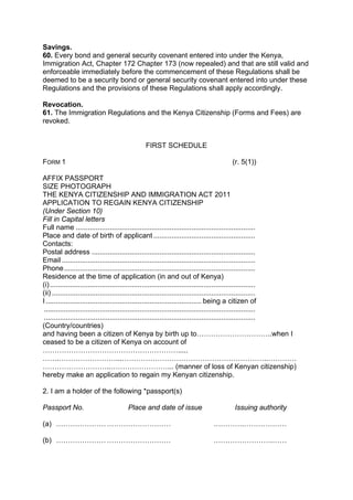 Savings.
60. Every bond and general security covenant entered into under the Kenya,
Immigration Act, Chapter 172 Chapter 173 (now repealed) and that are still valid and
enforceable immediately before the commencement of these Regulations shall be
deemed to be a security bond or general security covenant entered into under these
Regulations and the provisions of these Regulations shall apply accordingly.
Revocation.
61. The Immigration Regulations and the Kenya Citizenship (Forms and Fees) are
revoked.
FIRST SCHEDULE
FORM 1 (r. 5(1))
AFFIX PASSPORT
SIZE PHOTOGRAPH
THE KENYA CITIZENSHIP AND IMMIGRATION ACT 2011
APPLICATION TO REGAIN KENYA CITIZENSHIP
(Under Section 10)
Fill in Capital letters
Full name ..........................................................................................
Place and date of birth of applicant ...................................................
Contacts:
Postal address ..................................................................................
Email .................................................................................................
Phone................................................................................................
Residence at the time of application (in and out of Kenya)
(i).......................................................................................................
(ii) ......................................................................................................
I .............................................................................. being a citizen of
..........................................................................................................
..........................................................................................................
(Country/countries)
and having been a citizen of Kenya by birth up to…………………………..when I
ceased to be a citizen of Kenya on account of
………………………………………………….....
…….……………………...……………………………………………………..…………
………………………..……………………... (manner of loss of Kenyan citizenship)
hereby make an application to regain my Kenyan citizenship.
2. I am a holder of the following *passport(s)
Passport No. Place and date of issue Issuing authority
(a) ………………………………………… ………….………………
(b) ………………………………………… …………………….……
 