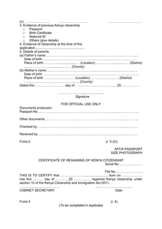 (c) …………………. ……………………… ……………….…………
3. Evidence of previous Kenya citizenship
o Passport
o Birth Certificate
o National ID
o Others (give details)
4. Evidence of citizenship at the time of this
application......................................................
5. Details of parents:
(a) Father’s name…………………………………………………………….…………….
Date of birth……………………………………………………………………………
Place of birth ………….....................… (Location)……………..............….. (District)
……………………............……… (County)
(b) Mother’s name…………………………………………………………...…………….
Date of birth……………………………………………………………………………..
Place of birth ………… …………… (Location)………………….….. (District)
…………………………………………... (County)
Dated this ……………………….day of …………………………….…..20…………..…
…………………..........................
Signature
FOR OFFICIAL USE ONLY
Documents produced:-
Passport No ………………………………………………………………...……………...
Other documents ……………………………………………………………...…………...
Checked by …………………………………………………………………..……………
Received by………………………………………………………………………..………
FORM 2 (r. 5 (2))
AFFIX PASSPORT
SIZE PHOTOGRAPH
CERTIFICATE OF REGAINING OF KENYA CITIZENSHIP
Serial No………………….
File No…………………….
THIS IS TO CERTIFY that……………………......................... born on ……………….
has this ……… day of …………20 …………… regained Kenya citizenship under
section 10 of the Kenya Citizenship and Immigration Act 2011.
………………………………. ……………………………
CABINET SECRETARY Date
FORM 3 (r. 6)
(To be completed in duplicate)
 