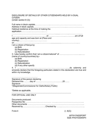 DISCLOSURE OF DETAILS OF OTHER CITIZENSHIPS HELD BY A DUAL
CITIZEN
(Under section 8 (3))
Full name in block capitals…………………...…………………………………………
Address in block capitals…………………………………………..………………………
Habitual residence at the time of making the
application…………..………………..……
…………………………………………………………........…………..…………………
I ……………………………………………of……………………..……………am of full
age and capacity and was born at (Place and
country)………………....…………………
on………………………………..………………...................……………………..…
I am a citizen of Kenya by:
(a) Birth
(b) Registration
(c) Naturalization
3. I also hereby confirm that I am a citizen/national* of …………………………...……
(name of country/countries) by:-
(a) Birth
(b) Registration
(c) Naturalization
(d) If any other specify
4. I ………………………………………………………………….….do solemnly and
sincerely declare that the foregoing particulars stated in this declaration are true and
within my knowledge.
…………………………………
Signature of the person declaring
Declared this ………day of …………………………………..20 ……
Signature ……………………………………………
*(Magistrate/Commissioner for Oaths/Notary Public)
*Delete as applicable.
FOR OFFICIAL USE ONLY
Documents produced:
Passport(s) No ………………………………… ……..…………………………………..
Other documents …………………………………………………………………………..
Received by……………………………..Checked by ……..……………………………..
FORM 4 (r. 8(2))
AFFIX PASSPORT
SIZE PHOTOGRAPH
 