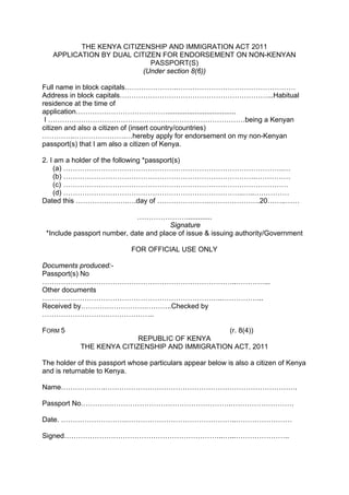 THE KENYA CITIZENSHIP AND IMMIGRATION ACT 2011
APPLICATION BY DUAL CITIZEN FOR ENDORSEMENT ON NON-KENYAN
PASSPORT(S)
(Under section 8(6))
Full name in block capitals………………….……………………………………………
Address in block capitals………………………………………………………...Habitual
residence at the time of
application…………………………………...................................
I …………………………………………………………………………being a Kenyan
citizen and also a citizen of (insert country/countries)
…………..………………….…hereby apply for endorsement on my non-Kenyan
passport(s) that I am also a citizen of Kenya.
2. I am a holder of the following *passport(s)
(a) ………………………………………………………………………………….…
(b) ……………………………………………………………………….……………
(c) ……………………………………………………………………………………
(d) …………………………………………………………………..…..……………
Dated this ………………….….day of ………………….………………….20……..……
………………….............
Signature
*Include passport number, date and place of issue & issuing authority/Government
FOR OFFICIAL USE ONLY
Documents produced:-
Passport(s) No
………………………………………………………………………..…………...
Other documents
…………………………………………………………………..……………...
Received by……………………….………..Checked by
……………………….………………..
FORM 5 (r. 8(4))
REPUBLIC OF KENYA
THE KENYA CITIZENSHIP AND IMMIGRATION ACT, 2011
The holder of this passport whose particulars appear below is also a citizen of Kenya
and is returnable to Kenya.
Name……………….……………………………………………………………………….
Passport No……………………………………………………….………………………
Date. ……………………….………………………………………..……………………
Signed…………………………………………………………..…...…………………..
 