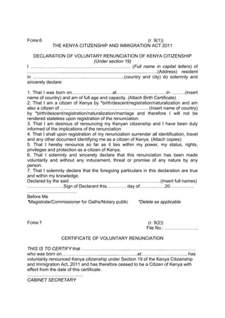 FORM 6 (r. 9(1))
THE KENYA CITIZENSHIP AND IMMIGRATION ACT 2011
DECLARATION OF VOLUNTARY RENUNCIATION OF KENYA CITIZENSHIP
(Under section 19)
I ………………………………………………………… (Full name in capital letters) of
………….………....................................................................……..(Address) resident
in ……………………………..……………………..(country and city) do solemnly and
sincerely declare:
1. That I was born on………………………at……………………………in ………(insert
name of country) and am of full age and capacity. (Attach Birth Certificate)
2. That I am a citizen of Kenya by *birth/descent/registration/naturalization and am
also a citizen of …………………………………………………. (Insert name of country)
by *birth/descent/registration/naturalization/marriage and therefore I will not be
rendered stateless upon registration of the renunciation.
3. That I am desirous of renouncing my Kenyan citizenship and I have been duly
informed of the implications of the renunciation
4. That I shall upon registration of my renunciation surrender all identification, travel
and any other document identifying me as a citizen of Kenya. (Attach copies)
5. That I hereby renounce so far as it lies within my power, my status, rights,
privileges and protection as a citizen of Kenya.
6. That I solemnly and sincerely declare that this renunciation has been made
voluntarily and without any inducement, threat or promise of any nature by any
person.
7. That I solemnly declare that the foregoing particulars in this declaration are true
and within my knowledge.
Declared by the said…………………………………………………….(Insert full names)
……………………Sign of Declarant this…………. day of………..……20…………….
……………………………
Before Me
*Magistrate/Commissioner for Oaths/Notary public *Delete as applicable
FORM 7 (r. 9(2))
File No.: ………………….
CERTIFICATE OF VOLUNTARY RENUNCIATION
THIS IS TO CERTIFY that ………………………......…………….….....…………………
who was born on……………………................………….at……………….………....has
voluntarily renounced Kenya citizenship under Section 19 of the Kenya Citizenship
and Immigration Act, 2011 and has therefore ceased to be a Citizen of Kenya with
effect from the date of this certificate.
……………………………….
CABINET SECRETARY
 