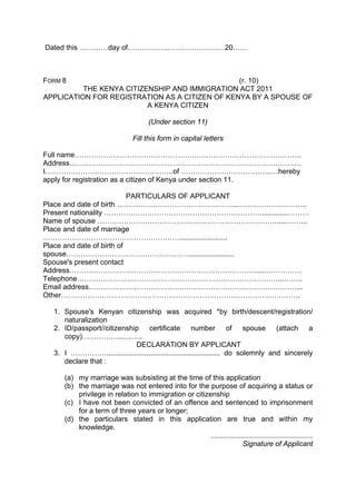 Dated this …………day of……………..……………………20……
FORM 8 (r. 10)
THE KENYA CITIZENSHIP AND IMMIGRATION ACT 2011
APPLICATION FOR REGISTRATION AS A CITIZEN OF KENYA BY A SPOUSE OF
A KENYA CITIZEN
(Under section 11)
Fill this form in capital letters
Full name…………………………………………………………………………………..
Address…………………………………………………………………………………….
I.……………………………………………..of ………………………………..…hereby
apply for registration as a citizen of Kenya under section 11.
PARTICULARS OF APPLICANT
Place and date of birth …………………………………………...………………………..
Present nationality ………………………………………………………….............………
Name of spouse ………………………………………………………………….....……...
Place and date of marriage
…………………………………………………........................
Place and date of birth of
spouse…………………………………………….......................
Spouse's present contact
Address…………………………………………………………………….....……………
Telephone…………………………………………………………………………...……..
Email address……………………………………………………………………………...
Other……………………………………………………………………………………….
1. Spouse's Kenyan citizenship was acquired *by birth/descent/registration/
naturalization
2. ID/passport//citizenship certificate number of spouse (attach a
copy)……………...……..
DECLARATION BY APPLICANT
3. I ……………......................................................... do solemnly and sincerely
declare that :
(a) my marriage was subsisting at the time of this application
(b) the marriage was not entered into for the purpose of acquiring a status or
privilege in relation to immigration or citizenship
(c) I have not been convicted of an offence and sentenced to imprisonment
for a term of three years or longer;
(d) the particulars stated in this application are true and within my
knowledge.
...................................................
Signature of Applicant
 
