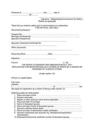 Declared at.......................................... this............. day of
..................................20.............
...................................................................................
Signature. *(Magistrate/Commissioner for Oaths.)
*Delete as applicable
*Note that you shall be called upon to demonstrate your declaration
FOR OFFICIAL USE ONLY
Documents produced: -
Passport No. ………………………………………………………………………….....
Marriage Certificate No . …………………………………………………………………
Spouse’s Passport No.
…......................................................................................................
Spouse's Citizenship Certificate No
......................................................................................
Other documents
..................................................................................................................
Receiving officer………………………………Date……………………………………
Signature………………………………………………..…
FORM 9 (r. 10)
THE KENYA CITIZENSHIP AND IMMIGRATION ACT, 2011
APPLICATION FOR REGISTRATION AS A CITIZEN OF KENYA BY A WIDOW OR
WIDOWER OF A KENYA CITIZEN
(Under section 12)
Fill form in capital letters
Full name…………………………………………………………………………………..
Address………………………………………………………………………….....……….
I.……………………………….……………………….of…………………………………her
eby apply for registration as a citizen of Kenya under section 12.
PARTICULARS OF APPLICANT
1. Place and date of birth …………………………………………………………...
2. Present nationality………………………………………..…….......……………..
3. Maiden or other previous name where applicable………………...…………….
4. Place and date of marriage………………………………………………….…….
5. Name of deceased spouse………………………………………………………..
6. Place and date of birth of deceased spouse…………………………………….…
7. Spouse's address before death……………………………………………………
8. Place and date of death(attach death certificate)…………………………….……
9. Spouse's citizenship was acquired *by: birth/descent/registration/
naturalization.
10.ID/passport/citizenship certificate number of deceased spouse………………...
 
