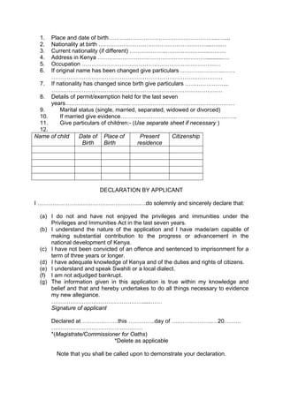 1. Place and date of birth………...…………….………………………....…....
2. Nationality at birth …………………………………………………...…..…
3. Current nationality (if different) ……………….…………………..………
4. Address in Kenya …………………………………………………...........…
5. Occupation …………………………………………………………….…
6. If original name has been changed give particulars …………………..……
………………………………………………………………………………
7. If nationality has changed since birth give particulars …………………..
………………………………………………………………………………
8. Details of permit/exemption held for the last seven
years…………………………..... ………………………………………………
9. Marital status (single, married, separated, widowed or divorced)
10. If married give evidence…………………………………………………….
11. Give particulars of children:- (Use separate sheet if necessary )
12.
Name of child Date of
Birth
Place of
Birth
Present
residence
Citizenship
DECLARATION BY APPLICANT
I …………………………………………………do solemnly and sincerely declare that:
(a) I do not and have not enjoyed the privileges and immunities under the
Privileges and Immunities Act in the last seven years.
(b) I understand the nature of the application and I have made/am capable of
making substantial contribution to the progress or advancement in the
national development of Kenya.
(c) I have not been convicted of an offence and sentenced to imprisonment for a
term of three years or longer.
(d) I have adequate knowledge of Kenya and of the duties and rights of citizens.
(e) I understand and speak Swahili or a local dialect.
(f) I am not adjudged bankrupt.
(g) The information given in this application is true within my knowledge and
belief and that and hereby undertakes to do all things necessary to evidence
my new allegiance.
………………………………………….....……
Signature of applicant
Declared at ……………….this …………..day of ….…….………..…20………
…………………………………………
*(Magistrate/Commissioner for Oaths)
*Delete as applicable
Note that you shall be called upon to demonstrate your declaration.
 