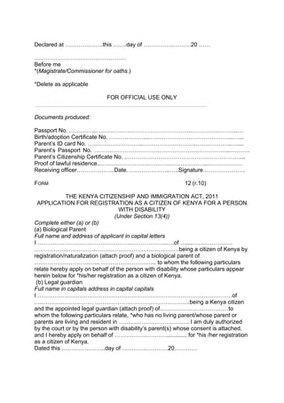 Declared at ………….…….this …….day of …………….………20 ……
…………………………………………
Before me
*(Magistrate/Commissioner for oaths.)
*Delete as applicable
FOR OFFICIAL USE ONLY
Documents produced:
Passport No. …………...………………………………………………………………..…
Birth/adoption Certificate No. ………………...……………………………………...…...
Parent’s ID card No. ………………………..………………………………………..…....
Parent’s Passport No. ……………………………………………………………...……….
Parent’s Citizenship Certificate No. .……………………………………………………...
Proof of lawful residence..………………………………………………...………………
Receiving officer………………..Date…………………..…..Signature………………….
FORM 12 (r.10)
THE KENYA CITIZENSHIP AND IMMIGRATION ACT, 2011
APPLICATION FOR REGISTRATION AS A CITIZEN OF KENYA FOR A PERSON
WITH DISABILITY
(Under Section 13(4))
Complete either (a) or (b)
(a) Biological Parent
Full name and address of applicant in capital letters
I …………………………………………………………..….of …....…………………
………………………………………………………………….being a citizen of Kenya by
registration/naturalization (attach proof) and a biological parent of
………………………..…... ……………………….. to whom the following particulars
relate hereby apply on behalf of the person with disability whose particulars appear
herein below for *his/her registration as a citizen of Kenya.
(b) Legal guardian
Full name in capitals address in capital capitals
I …………………………………………………………………………………………of
….……………………… …………………………………………..being a Kenya citizen
and the appointed legal guardian (attach proof) of………………………………to
whom the following particulars relate, *who has no living parent/whose parent or
parents are living and resident in ………………………………. I am duly authorized
by the court or by the person with disability’s parent(s) whose consent is attached,
and I hereby apply on behalf of ………………………............. for *his /her registration
as a citizen of Kenya.
Dated this …………………..day of ……………………20…………
 