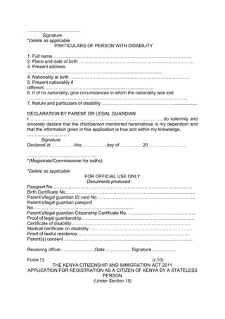……………………………..
Signature
*Delete as applicable
PARTICULARS OF PERSON WITH DISABILITY
1. Full name ……………………………………………………………………………….
2. Place and date of birth ………………………………………………………………….
3. Present address
……………………………………………..............................................
4. Nationality at birth …………………………………………………………………….
5. Present nationality if
different………………….………..................................................
6. If of no nationality, give circumstances in which the nationality was lost
……...……………………………………………………………………………………..
7. Nature and particulars of disability …………………………………………..................
DECLARATION BY PARENT OR LEGAL GUARDIAN
I …………………………………………………………………..…..…….do solemnly and
sincerely declare that the child/person mentioned hereinabove is my dependant and
that the information given in this application is true and within my knowledge.
……………………….
Signature
Declared at ……………this …………….day of ……………20 ……………………
……………………………………….
*(Magistrate/Commissioner for oaths)
*Delete as applicable
FOR OFFICIAL USE ONLY
Documents produced:
Passport No.…………………………………………………………………………….….
Birth Certificate No.……………………………………………….....................................
Parent’s/legal guardian ID card No. ……………………………………….……………...
Parent’s/legal guardian passport
No…………………………………………......................
Parent’s/legal guardian Citizenship Certificate No. ………………………………………
Proof of legal guardianship…………………………………………………………………
Certificate of disability…………………………………………………………………….
Medical certificate on disability…………………………………………….……………..
Proof of lawful residence…………………………………………………………………
Parent(s) consent ………………………………………………………………………….
Receiving officer…………………..Date………………Signature…………….
FORM 13 (r.10)
THE KENYA CITIZENSHIP AND IMMIGRATION ACT 2011
APPLICATION FOR REGISTRATION AS A CITIZEN OF KENYA BY A STATELESS
PERSON
(Under Section 15)
 