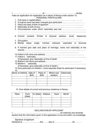 I ………………………………………of..………….…………………………….hereby
make an application for registration as a citizen of Kenya under section 15.
PERSONAL PARTICULARS
1. Full name in capital letters …………………………………………...………...
2. If original name has been changed give particulars…...………………..………
3. Place and date of birth of applicant …………………………………….............
4. Nationality at birth (if any) …………………………………...………….............
5. Circumstances under which nationality was lost ………………………………
……………………………………………………………..……………………………
……………………………………………………………………………
6. Current contacts (Postal & physical address, email, telephone)
..…………………………………………………………………………………
7. Occupation ……………………………………………………………………...
8. Marital status single, married, widowed, separated or divorced
……………….………… ……………………………………………………….
9. If married give date and place of marriage, name and nationality of the
spouse………………………………………………………………………...………
………………………………………………………....................................
10.Father’s full name and address………………….………………………………..
11.Father’s nationality …………………………………………………….…............
(If deceased, give nationality at time of death
12.Mother’s full name and address………………………………….……………
13.Mother’s nationality ………………………………………………….…………..
(if deceased, give nationality at time of death.)
14.Give particulars of children:—(Use separate sheet for particulars if necessary)
15.
Name of children Date of
Birth
Place of
Birth
Where now
resident
Citizenship
15. Give details of current and previous residence in Kenya.
Place From
(Date)
To (Date) Address Years Month
DECLARATION BY APPLICANT
I ………………………………………………………………do solemnly and sincerely
declare that the information given in this application is true and within my knowledge.
……………………………………
Signature of applicant
Declared at ………………….…..this ……..day of ………………………20……….
 
