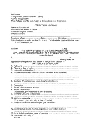 ………….................................………
Before me
*(Magistrate/Commissioner for Oaths.)
*Delete as applicable
Note that you shall be called upon to demonstrate your declaration.
FOR OFFICIAL USE ONLY
Documents produced:
Birth certificate if born in Kenya …………………………………………….........……….
Certificate of good conduct…………………………………………………............………
Other documents
...................................................................................................................
Receiving officer……………………..Date ………………. Signature…………....……..
NB.—Applications under section 15, 16 and 17 shall only be made within five years
from 30th August 2011
FORM 14 (r. 10)
THE KENYA CITIZENSHIP AND IMMIGRATION ACT 2011
APPLICATION FOR REGISTRATION AS A CITIZEN OF KENYA BY MIGRANT
Under Section 16
I……………………………………………………………………………….…of……………
……………………………………………………………………..hereby make an
application for registration as a citizen of Kenya under Section 16.
PARTICULARS OF APPLICANT
1. Full name ……………………………………………………………………………...
2. Place and date of birth………………………………………………………………..
3. Nationality at birth (if any)…………………………………………….........................
4. If nationality was lost state circumstances under which it was lost
…………………………………………………………………………………....…....
……………………………………………………………………………………..……..
……………………………………………………………………………...…….
5. Contacts (Postal address, email, telephone) in Kenya
……………………………………………………………………....…………………
6. Occupation ……………………………………………………………………….……
7. Father’s full name and address…………………………………………………….......
8. Father’s nationality ……………………………………................................................
(If deceased, give nationality at time of death.)
9. Mother’s full name and address……………………………………………………...
…………………………………………………………………………………………
10.Mother’s nationality ……………………………………………………………...........
(if deceased, give nationality at time of death.)
11.If original name has been changed give particulars
…………………………………..
………………………………………………………...........…………………………
12.Marital status (single, married, separated, widowed or divorced)
…………………………………………………………………………………………
13.If married give date and place of marriage ……………………………………………
14.Name and nationality of
spouse………………………………….................................
 