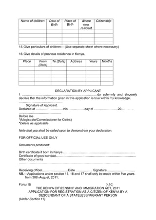 Name of children Date of
Birth
Place of
Birth
Where
now
resident
Citizenship
15.Give particulars of children:—(Use separate sheet where necessary)
16.Give details of previous residence in Kenya.
Place From
(Date)
To (Date) Address Years Months
DECLARATION BY APPLICANT
I ………………………………………………………………do solemnly and sincerely
declare that the information given in this application is true within my knowledge.
…………………….......…………
Signature of Applicant.
Declared at ……………………..this ……..……..day of …….….…………20……..….
……….......................…………
Before me
*(Magistrate/Commissioner for Oaths)
*Delete as applicable
Note that you shall be called upon to demonstrate your declaration.
FOR OFFICIAL USE ONLY
Documents produced:
Birth certificate if born in Kenya ……………………………………………............…..…
Certificate of good conduct……………………………………………...........………….…
Other documents
...................................................................................................................
Receiving officer…………………….Date ……………. Signature………………………
NB.—Applications under section 15, 16 and 17 shall only be made within five years
from 30th August, 2011.
FORM 15 (r.10)
THE KENYA CITIZENSHIP AND IMMIGRATION ACT, 2011
APPLICATION FOR REGISTRATION AS A CITIZEN OF KENYA BY A
DESCENDANT OF A STATELESS/MIGRANT PERSON
(Under Section 17)
 