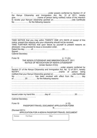 I ………………………………………………under powers conferred by Section 21 of
the Kenya Citizenship and Immigration Act, No. 12 of 2011, hereby
give…………………………… (name of person being notified) notice of the intention
to revoke your Kenyan citizenship granted on………………………..vide Certificate
No ………………… for the following reasons:
…………………………………………………………………………………………………
…………………………………………………………………………………………………
…………………………………………………………………………………………………
…………………………………………………………………………………………………
…………………………………………………………………………………………………
…………………………………………………………………………………………………
……………………………………………………………
TAKE NOTICE that you may within TWENTY ONE (21) DAYS of receipt of this
notice, present the reasons why your citizenship should not be revoked.
TAKE FURTHER NOTICE that upon failure by yourself to present reasons as
aforesaid, I may proceed to issue a revocation order.
Dated this day……..…of………………………....……………20……
Signed ……………………………………..
Cabinet Secretary
FORM 18 (r. 11 (2))
THE KENYA CITIZENSHIP AND IMMIGRATION ACT, 2011
NOTICE OF REVOCATION OF KENYA CITIZENSHIP
(Under Section 21(5))
I ……………………………………………………………….under powers conferred by
Section 21 of the Kenya Citizenship and Immigration Act, No. 12 of 2011, hereby
NOTIFY……………………………………………………..(name of person being
notified) that your Kenya Citizenship granted on ………………………..vide Certificate
No ………………….....… has been revoked with effect from the ……… day
of………………20……………for the following reasons:
…………………………………………………………………………………………………
…………………………………………………………………………………………………
…………………………………………………………………………………………………
…………………………………………………………………………………………………
…………………………………………………………………………………………………
…………………………………………………………………
Issued under my hand this ……......….day of…………………………..……20………
……………………………….
Cabinet Secretary
FORM 19 (r.12)
PASSPORT/TRAVEL DOCUMENT APPLICATION FORM
R…………………….
(Revised 2011)
APPLICATION FOR A KENYA PASSPORT/TRAVEL DOCUMENT
Surname First Name Other
 